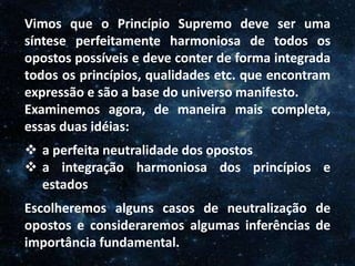 O Homem, Deus e o Universo
Introdução
Vimos que o Princípio Supremo deve ser uma
síntese perfeitamente harmoniosa de todos os
opostos possíveis e deve conter de forma integrada
todos os princípios, qualidades etc. que encontram
expressão e são a base do universo manifesto.
Examinemos agora, de maneira mais completa,
essas duas idéias:
 a perfeita neutralidade dos opostos
 a integração harmoniosa dos princípios e
estados
Escolheremos alguns casos de neutralização de
opostos e consideraremos algumas inferências de
importância fundamental.
 