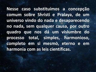 O Homem, Deus e o Universo
IntroduçãoNesse caso substituímos a concepção
comum sobre Shristi e Pralaya, de um
universo vindo do nada e desaparecendo
no nada, sem qualquer causa, por outro
quadro que nos dá um vislumbre do
processo total, simples, harmonioso,
completo em si mesmo, eterno e em
harmonia com as leis científicas.
 