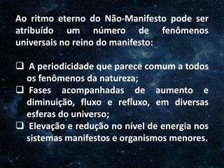 O Homem, Deus e o Universo
Introdução
Ao ritmo eterno do Não-Manifesto pode ser
atribuído um número de fenômenos
universais no reino do manifesto:
 A periodicidade que parece comum a todos
os fenômenos da natureza;
 Fases acompanhadas de aumento e
diminuição, fluxo e refluxo, em diversas
esferas do universo;
 Elevação e redução no nível de energia nos
sistemas manifestos e organismos menores.
 