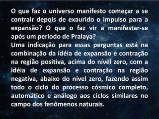 O Homem, Deus e o Universo
Introdução
O que faz o universo manifesto começar a se
contrair depois de exaurido o impulso para a
expansão? O que o faz vir a manifestar-se
após um período de Pralaya?
Uma indicação para essas perguntas está na
combinação da idéia de expansão e contração
na região positiva, acima do nível zero, com a
idéia de expansão e contração na região
negativa, abaixo do nível zero, fazendo assim
todo o ciclo do processo cósmico completo,
automático e análogo aos ciclos similares no
campo dos fenômenos naturais.
 