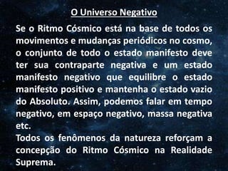 O Homem, Deus e o Universo
Introdução
O Universo Negativo
Se o Ritmo Cósmico está na base de todos os
movimentos e mudanças periódicos no cosmo,
o conjunto de todo o estado manifesto deve
ter sua contraparte negativa e um estado
manifesto negativo que equilibre o estado
manifesto positivo e mantenha o estado vazio
do Absoluto. Assim, podemos falar em tempo
negativo, em espaço negativo, massa negativa
etc.
Todos os fenômenos da natureza reforçam a
concepção do Ritmo Cósmico na Realidade
Suprema.
 
