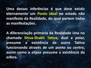 O Homem, Deus e o Universo
IntroduçãoUma dessas inferências é que deve existir
eternamente um Ponto ideal no estado não
manifesto da Realidade, do qual partem todas
as manifestações.
A diferenciação primária da Realidade Una no
chamado Shiva-Shakti Tattva, dual e polar,
presume a existência de outro Tattva
funcionando através de um ponto ou centro,
assim como a elipse presume a existência da
esfera.
 