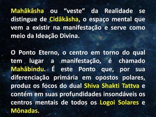 O Homem, Deus e o Universo
Introdução
Mahâkâsha ou “veste” da Realidade se
distingue de Cidâkâsha, o espaço mental que
vem a existir na manifestação e serve como
meio da Ideação Divina.
O Ponto Eterno, o centro em torno do qual
tem lugar a manifestação, é chamado
Mahâbindu. É este Ponto que, por sua
diferenciação primária em opostos polares,
produz os focos do dual Shiva Shakti Tattva e
contém em suas profundidades insondáveis os
centros mentais de todos os Logoi Solares e
Mônadas.
 