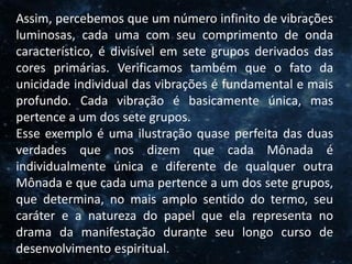 O Homem, Deus e o Universo
Introdução
Assim, percebemos que um número infinito de vibrações
luminosas, cada uma com seu comprimento de onda
característico, é divisível em sete grupos derivados das
cores primárias. Verificamos também que o fato da
unicidade individual das vibrações é fundamental e mais
profundo. Cada vibração é basicamente única, mas
pertence a um dos sete grupos.
Esse exemplo é uma ilustração quase perfeita das duas
verdades que nos dizem que cada Mônada é
individualmente única e diferente de qualquer outra
Mônada e que cada uma pertence a um dos sete grupos,
que determina, no mais amplo sentido do termo, seu
caráter e a natureza do papel que ela representa no
drama da manifestação durante seu longo curso de
desenvolvimento espiritual.
 
