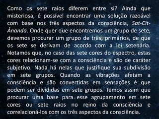 O Homem, Deus e o Universo
Introdução
Como os sete raios diferem entre si? Ainda que
misteriosa, é possível encontrar uma solução razoável
com base nos três aspectos da consciência, Sat-Cit-
Ânanda. Onde quer que encontremos um grupo de sete,
devemos procurar um grupo de três, primários, de que
os sete se derivam de acordo com a lei setenária.
Notamos que, no caso das sete cores do espectro, estas
cores relacionam-se com a consciência e são de caráter
subjetivo. Nada há nelas que justifique sua subdivisão
em sete grupos. Quando as vibrações afetam a
consciência e são convertidas em sensações é que
podem ser divididas em sete grupos. Temos assim que
procurar uma base para esse agrupamento em sete
cores ou sete raios no reino da consciência e
correlacioná-los com os três aspectos da consciência.
 