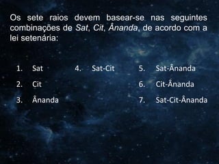 O Homem, Deus e o Universo
Introdução
Os sete raios devem basear-se nas seguintes
combinações de Sat, Cit, Ânanda, de acordo com a
lei setenária:
1. Sat 4. Sat-Cit 5. Sat-Ânanda
2. Cit 6. Cit-Ânanda
3. Ânanda 7. Sat-Cit-Ânanda
 