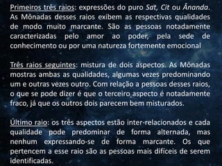 O Homem, Deus e o Universo
Introdução
Primeiros três raios: expressões do puro Sat, Cit ou Ânanda.
As Mônadas desses raios exibem as respectivas qualidades
de modo muito marcante. São as pessoas notadamente
caracterizadas pelo amor ao poder, pela sede de
conhecimento ou por uma natureza fortemente emocional
Três raios seguintes: mistura de dois aspectos. As Mônadas
mostras ambas as qualidades, algumas vezes predominando
um e outras vezes outro. Com relação a pessoas desses raios,
o que se pode dizer é que o terceiro aspecto é notadamente
fraco, já que os outros dois parecem bem misturados.
Último raio: os três aspectos estão inter-relacionados e cada
qualidade pode predominar de forma alternada, mas
nenhum expressando-se de forma marcante. Os que
pertencem a esse raio são as pessoas mais difíceis de serem
identificadas.
 