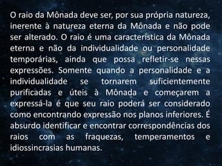 O Homem, Deus e o Universo
Introdução
O raio da Mônada deve ser, por sua própria natureza,
inerente à natureza eterna da Mônada e não pode
ser alterado. O raio é uma característica da Mônada
eterna e não da individualidade ou personalidade
temporárias, ainda que possa refletir-se nessas
expressões. Somente quando a personalidade e a
individualidade se tornarem suficientemente
purificadas e úteis à Mônada e começarem a
expressá-la é que seu raio poderá ser considerado
como encontrando expressão nos planos inferiores. É
absurdo identificar e encontrar correspondências dos
raios com as fraquezas, temperamentos e
idiossincrasias humanas.
 