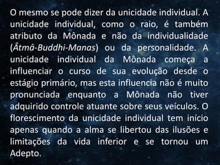 O Homem, Deus e o Universo
Introdução
O mesmo se pode dizer da unicidade individual. A
unicidade individual, como o raio, é também
atributo da Mônada e não da individualidade
(Âtmâ-Buddhi-Manas) ou da personalidade. A
unicidade individual da Mônada começa a
influenciar o curso de sua evolução desde o
estágio primário, mas esta influencia não é muito
pronunciada enquanto a Mônada não tiver
adquirido controle atuante sobre seus veículos. O
florescimento da unicidade individual tem início
apenas quando a alma se libertou das ilusões e
limitações da vida inferior e se tornou um
Adepto.
 