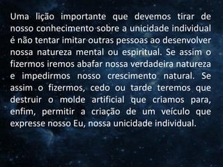 O Homem, Deus e o Universo
Introdução
Uma lição importante que devemos tirar de
nosso conhecimento sobre a unicidade individual
é não tentar imitar outras pessoas ao desenvolver
nossa natureza mental ou espiritual. Se assim o
fizermos iremos abafar nossa verdadeira natureza
e impedirmos nosso crescimento natural. Se
assim o fizermos, cedo ou tarde teremos que
destruir o molde artificial que criamos para,
enfim, permitir a criação de um veículo que
expresse nosso Eu, nossa unicidade individual.
 