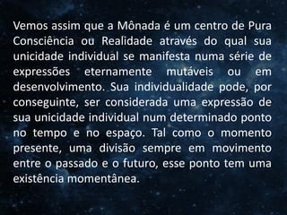 O Homem, Deus e o Universo
Introdução
Vemos assim que a Mônada é um centro de Pura
Consciência ou Realidade através do qual sua
unicidade individual se manifesta numa série de
expressões eternamente mutáveis ou em
desenvolvimento. Sua individualidade pode, por
conseguinte, ser considerada uma expressão de
sua unicidade individual num determinado ponto
no tempo e no espaço. Tal como o momento
presente, uma divisão sempre em movimento
entre o passado e o futuro, esse ponto tem uma
existência momentânea.
 