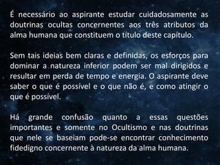 O Homem, Deus e o Universo
Introdução
É necessário ao aspirante estudar cuidadosamente as
doutrinas ocultas concernentes aos três atributos da
alma humana que constituem o título deste capítulo.
Sem tais ideias bem claras e definidas, os esforços para
dominar a natureza inferior podem ser mal dirigidos e
resultar em perda de tempo e energia. O aspirante deve
saber o que é possível e o que não é, e como atingir o
que é possível.
Há grande confusão quanto a essas questões
importantes e somente no Ocultismo e nas doutrinas
que nele se baseiam pode-se encontrar conhecimento
fidedigno concernente à natureza da alma humana.
 