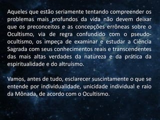 O Homem, Deus e o Universo
Introdução
Aqueles que estão seriamente tentando compreender os
problemas mais profundos da vida não devem deixar
que os preconceitos e as concepções errôneas sobre o
Ocultismo, via de regra confundido com o pseudo-
ocultismo, os impeça de examinar e estudar a Ciência
Sagrada com seus conhecimentos reais e transcendentes
das mais altas verdades da natureza e da prática da
espiritualidade e do altruísmo.
Vamos, antes de tudo, esclarecer suscintamente o que se
entende por individualidade, unicidade individual e raio
da Mônada, de acordo com o Ocultismo.
 