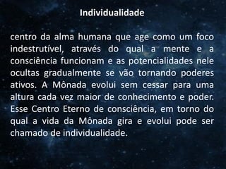 O Homem, Deus e o Universo
Introdução
Individualidade
centro da alma humana que age como um foco
indestrutível, através do qual a mente e a
consciência funcionam e as potencialidades nele
ocultas gradualmente se vão tornando poderes
ativos. A Mônada evolui sem cessar para uma
altura cada vez maior de conhecimento e poder.
Esse Centro Eterno de consciência, em torno do
qual a vida da Mônada gira e evolui pode ser
chamado de individualidade.
 