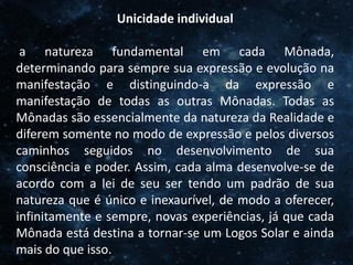 O Homem, Deus e o Universo
Introdução
Unicidade individual
a natureza fundamental em cada Mônada,
determinando para sempre sua expressão e evolução na
manifestação e distinguindo-a da expressão e
manifestação de todas as outras Mônadas. Todas as
Mônadas são essencialmente da natureza da Realidade e
diferem somente no modo de expressão e pelos diversos
caminhos seguidos no desenvolvimento de sua
consciência e poder. Assim, cada alma desenvolve-se de
acordo com a lei de seu ser tendo um padrão de sua
natureza que é único e inexaurível, de modo a oferecer,
infinitamente e sempre, novas experiências, já que cada
Mônada está destina a tornar-se um Logos Solar e ainda
mais do que isso.
 