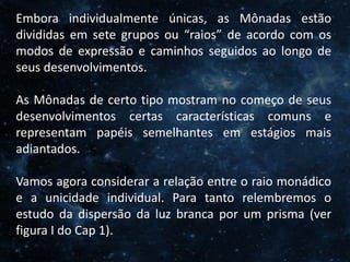 O Homem, Deus e o Universo
Introdução
Embora individualmente únicas, as Mônadas estão
divididas em sete grupos ou “raios” de acordo com os
modos de expressão e caminhos seguidos ao longo de
seus desenvolvimentos.
As Mônadas de certo tipo mostram no começo de seus
desenvolvimentos certas características comuns e
representam papéis semelhantes em estágios mais
adiantados.
Vamos agora considerar a relação entre o raio monádico
e a unicidade individual. Para tanto relembremos o
estudo da dispersão da luz branca por um prisma (ver
figura I do Cap 1).
 