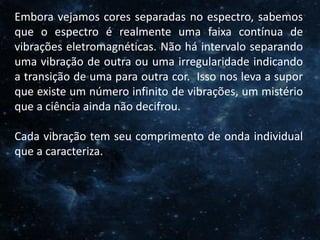 O Homem, Deus e o Universo
Introdução
Embora vejamos cores separadas no espectro, sabemos
que o espectro é realmente uma faixa contínua de
vibrações eletromagnéticas. Não há intervalo separando
uma vibração de outra ou uma irregularidade indicando
a transição de uma para outra cor. Isso nos leva a supor
que existe um número infinito de vibrações, um mistério
que a ciência ainda não decifrou.
Cada vibração tem seu comprimento de onda individual
que a caracteriza.
 