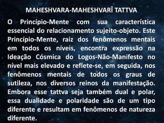 O Homem, Deus e o Universo
Introdução
MAHESHVARA-MAHESHVARÎ TATTVA
O Princípio-Mente com sua característica
essencial do relacionamento sujeito-objeto. Este
Princípio-Mente, raiz dos fenômenos mentais
em todos os níveis, encontra expressão na
Ideação Cósmica do Logos-Não-Manifesto no
nível mais elevado e reflete-se, em seguida, nos
fenômenos mentais de todos os graus de
sutileza, nos diversos reinos da manifestação.
Embora esse tattva seja também dual e polar,
essa dualidade e polaridade são de um tipo
diferente e resultam em fenômenos de natureza
diferente.
 