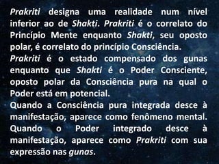 O Homem, Deus e o Universo
Introdução
Prakriti designa uma realidade num nível
inferior ao de Shakti. Prakriti é o correlato do
Princípio Mente enquanto Shakti, seu oposto
polar, é correlato do princípio Consciência.
Prakriti é o estado compensado dos gunas
enquanto que Shakti é o Poder Consciente,
oposto polar da Consciência pura na qual o
Poder está em potencial.
Quando a Consciência pura integrada desce à
manifestação, aparece como fenômeno mental.
Quando o Poder integrado desce à
manifestação, aparece como Prakriti com sua
expressão nas gunas.
 