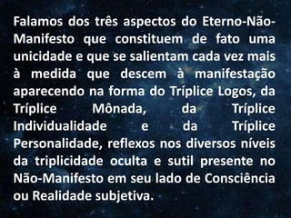O Homem, Deus e o Universo
Introdução
Falamos dos três aspectos do Eterno-Não-
Manifesto que constituem de fato uma
unicidade e que se salientam cada vez mais
à medida que descem à manifestação
aparecendo na forma do Tríplice Logos, da
Tríplice Mônada, da Tríplice
Individualidade e da Tríplice
Personalidade, reflexos nos diversos níveis
da triplicidade oculta e sutil presente no
Não-Manifesto em seu lado de Consciência
ou Realidade subjetiva.
 