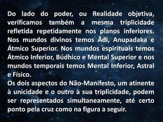 O Homem, Deus e o Universo
Introdução
Do lado do poder, ou Realidade objetiva,
verificamos também a mesma triplicidade
refletida repetidamente nos planos inferiores.
Nos mundos divinos temos Âdi, Anupadaka e
Átmico Superior. Nos mundos espirituais temos
Átmico Inferior, Búdhico e Mental Superior e nos
mundos temporais temos Mental Inferior, Astral
e Físico.
Os dois aspectos do Não-Manifesto, um atinente
à unicidade e o outro à sua triplicidade, podem
ser representados simultaneamente, até certo
ponto pela cruz como na figura a seguir.
 