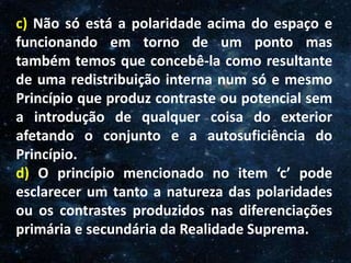 O Homem, Deus e o Universo
Introdução
c) Não só está a polaridade acima do espaço e
funcionando em torno de um ponto mas
também temos que concebê-la como resultante
de uma redistribuição interna num só e mesmo
Princípio que produz contraste ou potencial sem
a introdução de qualquer coisa do exterior
afetando o conjunto e a autosuficiência do
Princípio.
d) O princípio mencionado no item ‘c’ pode
esclarecer um tanto a natureza das polaridades
ou os contrastes produzidos nas diferenciações
primária e secundária da Realidade Suprema.
 