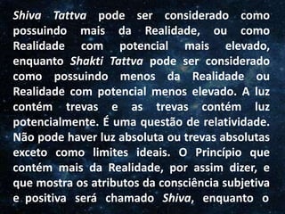 O Homem, Deus e o Universo
Introdução
Shiva Tattva pode ser considerado como
possuindo mais da Realidade, ou como
Realidade com potencial mais elevado,
enquanto Shakti Tattva pode ser considerado
como possuindo menos da Realidade ou
Realidade com potencial menos elevado. A luz
contém trevas e as trevas contém luz
potencialmente. É uma questão de relatividade.
Não pode haver luz absoluta ou trevas absolutas
exceto como limites ideais. O Princípio que
contém mais da Realidade, por assim dizer, e
que mostra os atributos da consciência subjetiva
e positiva será chamado Shiva, enquanto o
 