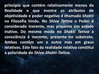 O Homem, Deus e o Universo
Introdução
princípio que contém relativamente menos da
Realidade e que mostra os atributos de
objetividade e poder negativo é chamado Shakti
na Filosofia hindu. No Shiva Tattva o Poder é
considerado inerente, mas presente em estado
inativo. Do mesmo modo no Shakti Tattva a
consciência é inerente, presente no substrato.
Ambas contêm um e outro mas em graus
relativos. Este fato da realidade relativa constitui
a polaridade do Shiva-Shakti-Tattva.
 
