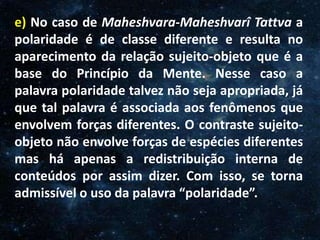 O Homem, Deus e o Universo
Introdução
e) No caso de Maheshvara-Maheshvarî Tattva a
polaridade é de classe diferente e resulta no
aparecimento da relação sujeito-objeto que é a
base do Princípio da Mente. Nesse caso a
palavra polaridade talvez não seja apropriada, já
que tal palavra é associada aos fenômenos que
envolvem forças diferentes. O contraste sujeito-
objeto não envolve forças de espécies diferentes
mas há apenas a redistribuição interna de
conteúdos por assim dizer. Com isso, se torna
admissível o uso da palavra “polaridade”.
 