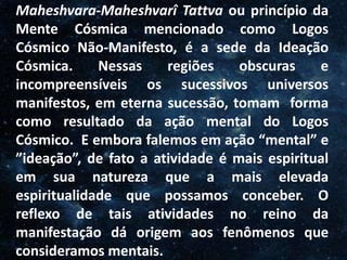 O Homem, Deus e o Universo
Introdução
Maheshvara-Maheshvarî Tattva ou princípio da
Mente Cósmica mencionado como Logos
Cósmico Não-Manifesto, é a sede da Ideação
Cósmica. Nessas regiões obscuras e
incompreensíveis os sucessivos universos
manifestos, em eterna sucessão, tomam forma
como resultado da ação mental do Logos
Cósmico. E embora falemos em ação “mental” e
”ideação”, de fato a atividade é mais espiritual
em sua natureza que a mais elevada
espiritualidade que possamos conceber. O
reflexo de tais atividades no reino da
manifestação dá origem aos fenômenos que
consideramos mentais.
 