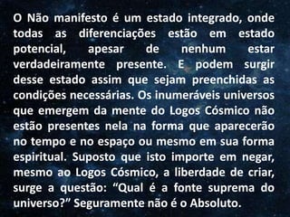 O Homem, Deus e o Universo
Introdução
O Não manifesto é um estado integrado, onde
todas as diferenciações estão em estado
potencial, apesar de nenhum estar
verdadeiramente presente. E podem surgir
desse estado assim que sejam preenchidas as
condições necessárias. Os inumeráveis universos
que emergem da mente do Logos Cósmico não
estão presentes nela na forma que aparecerão
no tempo e no espaço ou mesmo em sua forma
espiritual. Suposto que isto importe em negar,
mesmo ao Logos Cósmico, a liberdade de criar,
surge a questão: “Qual é a fonte suprema do
universo?” Seguramente não é o Absoluto.
 
