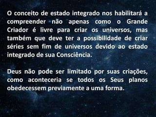 O Homem, Deus e o Universo
Introdução
O conceito de estado integrado nos habilitará a
compreender não apenas como o Grande
Criador é livre para criar os universos, mas
também que deve ter a possibilidade de criar
séries sem fim de universos devido ao estado
integrado de sua Consciência.
Deus não pode ser limitado por suas criações,
como aconteceria se todos os Seus planos
obedecessem previamente a uma forma.
 