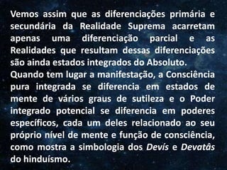 O Homem, Deus e o Universo
Introdução
Vemos assim que as diferenciações primária e
secundária da Realidade Suprema acarretam
apenas uma diferenciação parcial e as
Realidades que resultam dessas diferenciações
são ainda estados integrados do Absoluto.
Quando tem lugar a manifestação, a Consciência
pura integrada se diferencia em estados de
mente de vários graus de sutileza e o Poder
integrado potencial se diferencia em poderes
específicos, cada um deles relacionado ao seu
próprio nível de mente e função de consciência,
como mostra a simbologia dos Devís e Devatâs
do hinduísmo.
 