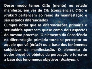 O Homem, Deus e o Universo
Introdução
Desse modo temos Citta (mente) no estado
manifesto, em vez de Citi (consciência). Citta e
Prakriti pertencem ao reino da manifestação e
são estados diferenciados
Cumpre notar que as diferenciações primária e
secundária aparecem quase como dois aspectos
do mesmo processo. O elemento da Consciência
na diferenciação primária torna-se perceptor ou
aquele que vê (dristâ) ou a base dos fenômenos
subjetivos da manifestação. O elemento do
poder provê os objetos da percepção e torna-se
a base dos fenômenos objetivos (drishyam).
 