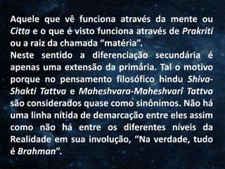 O Homem, Deus e o Universo
Introdução
Aquele que vê funciona através da mente ou
Citta e o que é visto funciona através de Prakriti
ou a raiz da chamada “matéria”.
Neste sentido a diferenciação secundária é
apenas uma extensão da primária. Tal o motivo
porque no pensamento filosófico hindu Shiva-
Shakti Tattva e Maheshvara-Maheshvarî Tattva
são considerados quase como sinônimos. Não há
uma linha nítida de demarcação entre eles assim
como não há entre os diferentes níveis da
Realidade em sua involução, “Na verdade, tudo
é Brahman”.
 