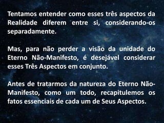 O Homem, Deus e o Universo
Introdução
Tentamos entender como esses três aspectos da
Realidade diferem entre si, considerando-os
separadamente.
Mas, para não perder a visão da unidade do
Eterno Não-Manifesto, é desejável considerar
esses Três Aspectos em conjunto.
Antes de tratarmos da natureza do Eterno Não-
Manifesto, como um todo, recapitulemos os
fatos essenciais de cada um de Seus Aspectos.
 