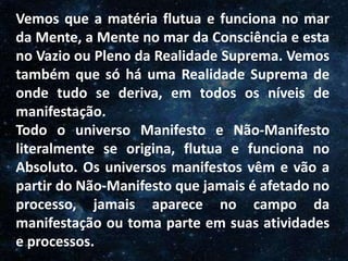 O Homem, Deus e o Universo
Introdução
Vemos que a matéria flutua e funciona no mar
da Mente, a Mente no mar da Consciência e esta
no Vazio ou Pleno da Realidade Suprema. Vemos
também que só há uma Realidade Suprema de
onde tudo se deriva, em todos os níveis de
manifestação.
Todo o universo Manifesto e Não-Manifesto
literalmente se origina, flutua e funciona no
Absoluto. Os universos manifestos vêm e vão a
partir do Não-Manifesto que jamais é afetado no
processo, jamais aparece no campo da
manifestação ou toma parte em suas atividades
e processos.
 
