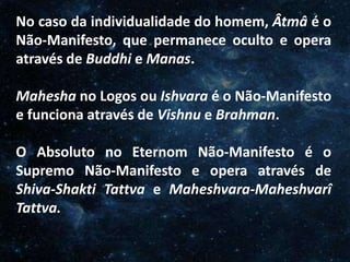 O Homem, Deus e o Universo
Introdução
No caso da individualidade do homem, Âtmâ é o
Não-Manifesto, que permanece oculto e opera
através de Buddhi e Manas.
Mahesha no Logos ou Ishvara é o Não-Manifesto
e funciona através de Vishnu e Brahman.
O Absoluto no Eternom Não-Manifesto é o
Supremo Não-Manifesto e opera através de
Shiva-Shakti Tattva e Maheshvara-Maheshvarî
Tattva.
 