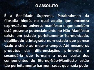 O Homem, Deus e o Universo
Introdução
O ABSOLUTO
É a Realidade Suprema, Parabrahman da
filosofia hindú, no qual aquilo que encontra
expressão no universo manifesto e que também
está presente potencialmente no Não-Manifesto
existe em estado perfeitamente harmonizado,
equilibrado e integrado num estado que parece
vazio e cheio ao mesmo tempo. Até mesmo os
produtos das diferenciações primordial e
secundária que formam a outra parte dos
componentes do Eterno-Não-Manifesto estão
tão perfeitamente harmonizadas que nada pode
 