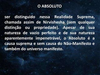O Homem, Deus e o Universo
Introdução
O ABSOLUTO
ser distinguido nessa Realidade Suprema,
chamada assim de Nirvishesha (sem qualquer
distinção ou propriedade). Apesar de sua
natureza de vazio perfeito e de sua natureza
aparentemente impenetrável, o Absoluto é a
causa suprema e sem causa do Não-Manifesto e
também do universo manifesto.
 