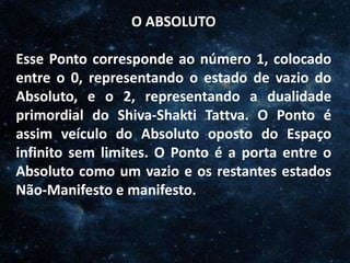 O Homem, Deus e o Universo
Introdução
O ABSOLUTO
Esse Ponto corresponde ao número 1, colocado
entre o 0, representando o estado de vazio do
Absoluto, e o 2, representando a dualidade
primordial do Shiva-Shakti Tattva. O Ponto é
assim veículo do Absoluto oposto do Espaço
infinito sem limites. O Ponto é a porta entre o
Absoluto como um vazio e os restantes estados
Não-Manifesto e manifesto.
 