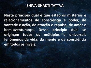 O Homem, Deus e o Universo
Introdução
SHIVA-SHAKTI TATTVA
Neste princípio dual é que estão os mistérios e
relacionamentos de consciência e poder, de
vontade e ação, de atração e repulsa, de amor e
bem-aventurança. Desse princípio dual se
originam todos os múltiplos e universais
fenômenos da vida, da mente e da consciência
em todos os níveis.
 