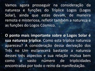 O Homem, Deus e o Universo
Introdução
Vamos agora prosseguir na consideração da
natureza e funções do Tríplice Logos (Logos
Solar), ainda que estas devam, de maneira
remota e misteriosa, refletir também a natureza e
as funções do Logos Cósmico.
O ponto mais importante sobre o Logos Solar é
sua natureza tríplice. Como esta tríplice natureza
apareceu? A consideração dessa derivação dos
Três no Um esclarecerá bastante a natureza
desses três aspectos e sua relação mútua bem
como o vasto número de triplicidades
encontradas por todo o reino da manifestação.
 