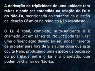 O Homem, Deus e o Universo
Introdução
A derivação da triplicidade de uma unidade tem
raízes e pode ser entendida na relação do Eu e
do Não-Eu, mencionada ao tratar-se da questão
da Ideação Cósmica no reino do Não-Manifesto.
O Eu é total, completo, auto-suficiente e é
chamado Sat em sânscrito. No Sat pode ter lugar
uma diferenciação devido ao seu poder inerente
de projetar para fora de Si alguma coisa que está
oculta Nele, produzindo uma espécie de oposição
ou polaridade entre o Eu e o projetado, que
podemos chamar de Não-Eu.
 