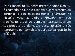 O Homem, Deus e o Universo
Introdução
Esse aspecto do Eu, agora presente como Não-Eu,
é chamado de Cit e o aspecto que representa ou
pertence a seu relacionamento é Ânanda na
filosofia Vedanta, embora Ânanda, em seu
significado usual de bem-aventurança seja um
sub-produto ou derivação dessa relação e não
represente por completo o aspecto da relação Eu
e Não-Eu.
 