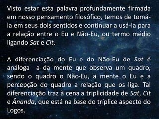 O Homem, Deus e o Universo
Introdução
Visto estar esta palavra profundamente firmada
em nosso pensamento filosófico, temos de tomá-
la em seus dois sentidos e continuar a usá-la para
a relação entre o Eu e Não-Eu, ou termo médio
ligando Sat e Cit.
A diferenciação do Eu e do Não-Eu de Sat é
análoga a da mente que observa um quadro,
sendo o quadro o Não-Eu, a mente o Eu e a
percepção do quadro a relação que os liga. Tal
diferenciação traz à cena a triplicidade de Sat, Cit
e Ânanda, que está na base do tríplice aspecto do
Logos.
 