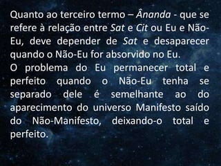 O Homem, Deus e o Universo
Introdução
Quanto ao terceiro termo – Ânanda - que se
refere à relação entre Sat e Cit ou Eu e Não-
Eu, deve depender de Sat e desaparecer
quando o Não-Eu for absorvido no Eu.
O problema do Eu permanecer total e
perfeito quando o Não-Eu tenha se
separado dele é semelhante ao do
aparecimento do universo Manifesto saído
do Não-Manifesto, deixando-o total e
perfeito.
 