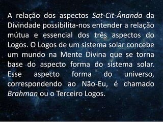 O Homem, Deus e o Universo
IntroduçãoA relação dos aspectos Sat-Cit-Ânanda da
Divindade possibilita-nos entender a relação
mútua e essencial dos três aspectos do
Logos. O Logos de um sistema solar concebe
um mundo na Mente Divina que se torna
base do aspecto forma do sistema solar.
Esse aspecto forma do universo,
correspondendo ao Não-Eu, é chamado
Brahman ou o Terceiro Logos.
 