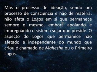 O Homem, Deus e o Universo
Introdução
Mas o processo de ideação, sendo um
processo de consciência e não de matéria,
não afeta o Logos em si que permanece
sempre o mesmo, embora apoiando e
impregnando o sistema solar que preside. O
aspecto do Logos que permanece não
afetado e independente do mundo que
criou é chamado de Mahesha ou o Primeiro
Logos.
 