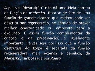 O Homem, Deus e o Universo
Introdução
A palavra “destruição” não dá uma ideia correta
da função de Mahesha. Trata-se de fato de uma
função de grande alcance que melhor pode ser
descrita por regeneração, no sentido de prover
melhor oportunidade ou ambiente para a
evolução. É assim função complementar da
criação e da preservação, e igualmente
importante. Talvez seja por isso que a função
destrutiva do Logos é separada da função
regeneradora, mais extensa e benéfica, de
Mahesha, simbolizada por Rudra.
 